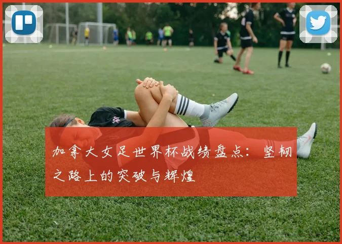 加拿大女足世界杯战绩盘点：坚韧之路上的突破与辉煌
